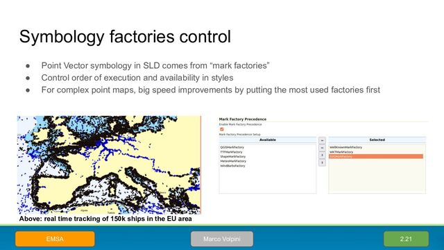 Symbology factories control
● Point Vector symbology in SLD comes from “mark factories”
● Control order of execution and availability in styles
● For complex point maps, big speed improvements by putting the most used factories first
2.21
Marco Volpini
EMSA
Above: real time tracking of 150k ships in the EU area
