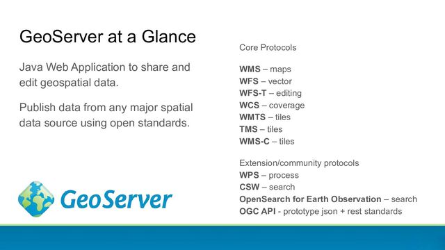 GeoServer at a Glance
Java Web Application to share and
edit geospatial data.
Publish data from any major spatial
data source using open standards.
Core Protocols
WMS – maps
WFS – vector
WFS-T – editing
WCS – coverage
WMTS – tiles
TMS – tiles
WMS-C – tiles
Extension/community protocols
WPS – process
CSW – search
OpenSearch for Earth Observation – search
OGC API - prototype json + rest standards
