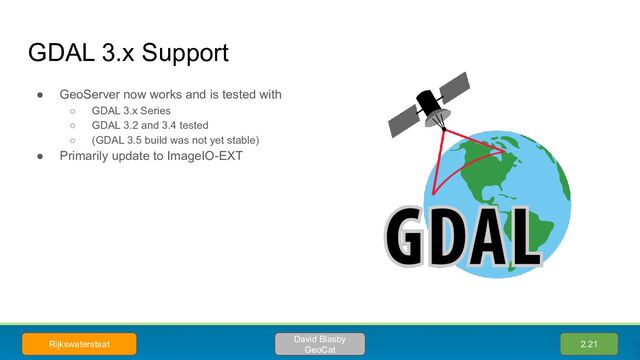 ● GeoServer now works and is tested with
○ GDAL 3.x Series
○ GDAL 3.2 and 3.4 tested
○ (GDAL 3.5 build was not yet stable)
● Primarily update to ImageIO-EXT
GDAL 3.x Support
2.21
David Blasby
GeoCat
Rijkswaterstaat
