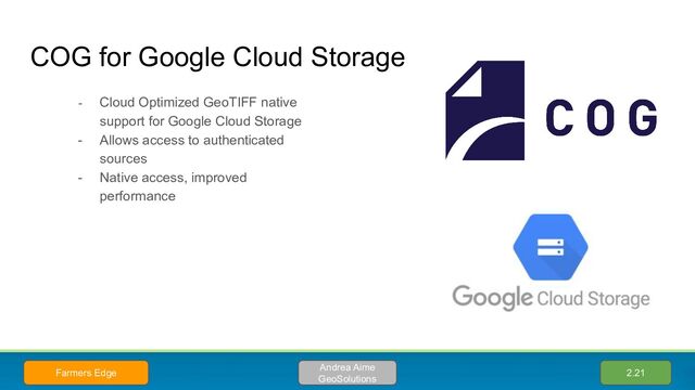 COG for Google Cloud Storage
- Cloud Optimized GeoTIFF native
support for Google Cloud Storage
- Allows access to authenticated
sources
- Native access, improved
performance
2.21
Andrea Aime
GeoSolutions
Farmers Edge
