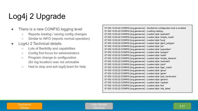 Log4j 2 Upgrade
● There is a new CONFIG logging level
○ Reports loading / saving config changes
○ Similar to INFO (reports normal operation)
● Log4J 2 Technical details
○ Lots of flexibility and capabilities
○ Config first focus for administrators
○ Program change to configuration
(for log location) was not advisable
○ Had to stop and ask log4j team for help
07 003 12:03:22 CONFIG [org.geoserver] - GeoServer configuration lock is enabled
07 003 12:03:22 CONFIG [org.geoserver] - Loading catalog...
07 003 12:03:22 CONFIG [org.geoserver] - Loaded style 'pophatch'
07 003 12:03:22 CONFIG [org.geoserver] - Loaded style 'simple_roads'
07 003 12:03:22 CONFIG [org.geoserver] - Loaded style 'burg'
07 003 12:03:22 CONFIG [org.geoserver] - Loaded style 'giant_polygon'
07 003 12:03:22 CONFIG [org.geoserver] - Loaded style 'poi'
07 003 12:03:22 CONFIG [org.geoserver] - Loaded style 'population'
07 003 12:03:22 CONFIG [org.geoserver] - Loaded style 'polygon'
07 003 12:03:22 CONFIG [org.geoserver] - Loaded style 'raster'
07 003 12:03:22 CONFIG [org.geoserver] - Loaded style 'simple_streams'
07 003 12:03:22 CONFIG [org.geoserver] - Loaded style 'restricted'
07 003 12:03:22 CONFIG [org.geoserver] - Loaded style 'point'
07 003 12:03:22 CONFIG [org.geoserver] - Loaded style 'tiger_roads'
07 003 12:03:22 CONFIG [org.geoserver] - Loaded style 'grass'
07 003 12:03:22 CONFIG [org.geoserver] - Loaded style 'green'
07 003 12:03:22 CONFIG [org.geoserver] - Loaded style 'poly_landmarks'
07 003 12:03:22 CONFIG [org.geoserver] - Loaded style 'generic'
07 003 12:03:22 CONFIG [org.geoserver] - Loaded style 'capitals'
07 003 12:03:22 CONFIG [org.geoserver] - Loaded style 'line'
07 003 12:03:22 CONFIG [org.geoserver] - Loaded style 'cite_lakes'
2.21
Jody Garnett
(GeoCat)
GeoServer
OSGeo
