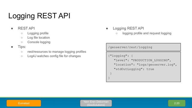 Logging REST API
● REST API
○ Logging profile
○ Log file location
○ Console logging
● Tips:
○ rest/resources to manage logging profiles
○ Log4J watches config file for changes
● Logging REST API
○ logging profile and request logging
{"logging": {
"level": "PRODUCTION_LOGGING",
"location": "logs/geoserver.log",
"stdOutLogging": true
}
}
/geoserver/rest/logging
2.20
Yalın Eren Deliorman
(GeoSolutions)
Eumetsat
