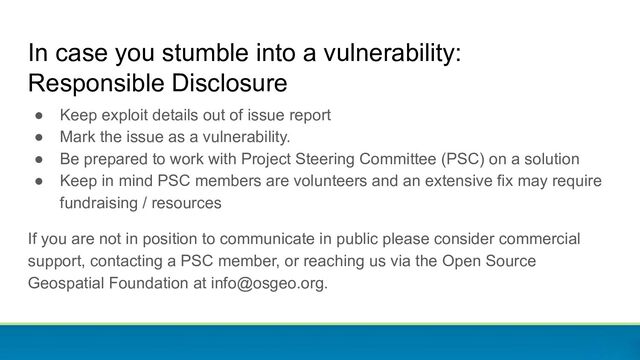 ● Keep exploit details out of issue report
● Mark the issue as a vulnerability.
● Be prepared to work with Project Steering Committee (PSC) on a solution
● Keep in mind PSC members are volunteers and an extensive fix may require
fundraising / resources
If you are not in position to communicate in public please consider commercial
support, contacting a PSC member, or reaching us via the Open Source
Geospatial Foundation at info@osgeo.org.
In case you stumble into a vulnerability:
Responsible Disclosure
