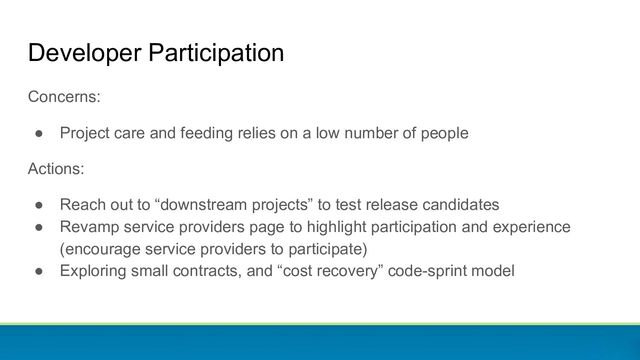 Developer Participation
Concerns:
● Project care and feeding relies on a low number of people
Actions:
● Reach out to “downstream projects” to test release candidates
● Revamp service providers page to highlight participation and experience
(encourage service providers to participate)
● Exploring small contracts, and “cost recovery” code-sprint model
