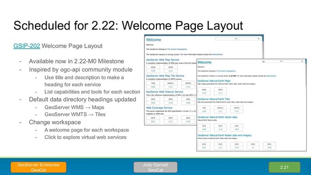 Scheduled for 2.22: Welcome Page Layout
GSIP-202 Welcome Page Layout
- Available now in 2.22-M0 Milestone
- Inspired by ogc-api community module
- Use title and description to make a
heading for each service
- List capabilities and tools for each section
- Default data directory headings updated
- GeoServer WMS → Maps
- GeoServer WMTS → Tiles
- Change workspace
- A welcome page for each workspace
- Click to explore virtual web services
2.21
Jody Garnett
GeoCat
GeoServer Enterprise
GeoCat

