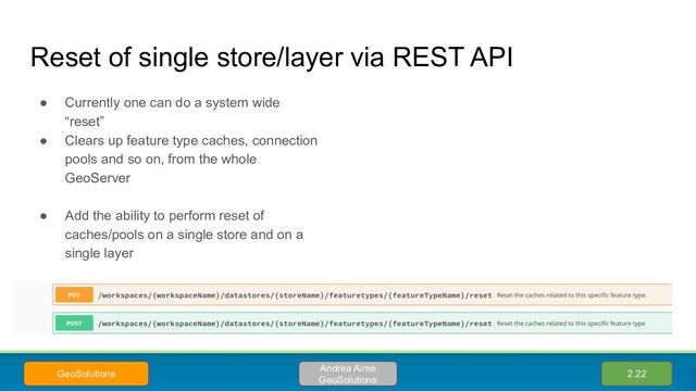 Reset of single store/layer via REST API
● Currently one can do a system wide
“reset”
● Clears up feature type caches, connection
pools and so on, from the whole
GeoServer
● Add the ability to perform reset of
caches/pools on a single store and on a
single layer
2.22
Andrea Aime
GeoSolutions
GeoSolutions
