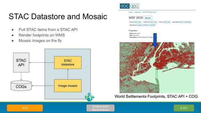 STAC Datastore and Mosaic
● Pull STAC items from a STAC API
● Render footprints on WMS
● Mosaic images on the fly
2.22?
Andrea Aime
GeoSolutions
DLR
STAC
API
STAC
datastore
COGs Image mosaic
World Settlements Footprints, STAC API + COG
