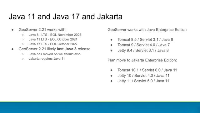 Java 11 and Java 17 and Jakarta
● GeoServer 2.21 works with:
○ Java 8 - LTS - EOL November 2026
○ Java 11 LTS - EOL October 2024
○ Java 17 LTS - EOL October 2027
● GeoServer 2.21 likely last Java 8 release
○ Java has moved on we should also
○ Jakarta requires Java 11
GeoServer works with Java Enterprise Edition
● Tomcat 8.5 / Servlet 3.1 / Java 8
● Tomcat 9 / Servlet 4.0 / Java 7
● Jetty 9.4 / Servlet 3.1 / Java 8
Plan move to Jakarta Enterprise Edition:
● Tomcat 10.1 / Servlet 6.0 / Java 11
● Jetty 10 / Servlet 4.0 / Java 11
● Jetty 11 / Servlet 5.0 / Java 11

