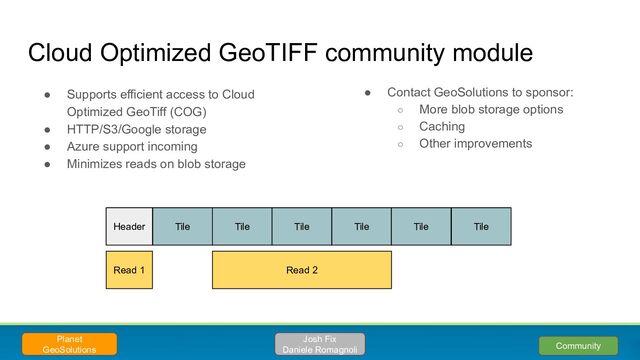 ● Supports efficient access to Cloud
Optimized GeoTiff (COG)
● HTTP/S3/Google storage
● Azure support incoming
● Minimizes reads on blob storage
Cloud Optimized GeoTIFF community module
Planet
GeoSolutions Community
Header Tile Tile Tile Tile Tile Tile
Read 1 Read 2
Josh Fix
Daniele Romagnoli
● Contact GeoSolutions to sponsor:
○ More blob storage options
○ Caching
○ Other improvements
