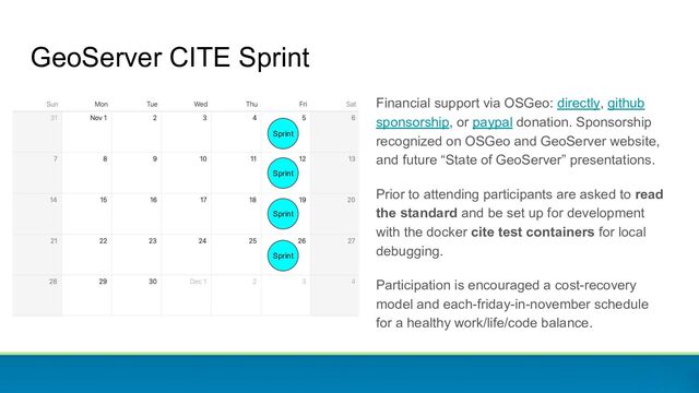 GeoServer CITE Sprint
Financial support via OSGeo: directly, github
sponsorship, or paypal donation. Sponsorship
recognized on OSGeo and GeoServer website,
and future “State of GeoServer” presentations.
Prior to attending participants are asked to read
the standard and be set up for development
with the docker cite test containers for local
debugging.
Participation is encouraged a cost-recovery
model and each-friday-in-november schedule
for a healthy work/life/code balance.
Sprint
Sprint
Sprint
Sprint
