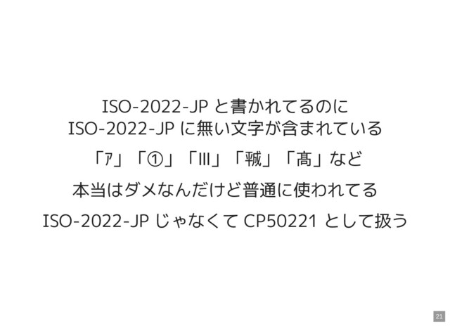 ISO-2022-JP と書かれてるのに

ISO-2022-JP に無い文字が含まれている
「ｱ」「①」「Ⅲ」「㍻」「髙」など
本当はダメなんだけど普通に使われてる
ISO-2022-JP じゃなくて CP50221 として扱う
21
