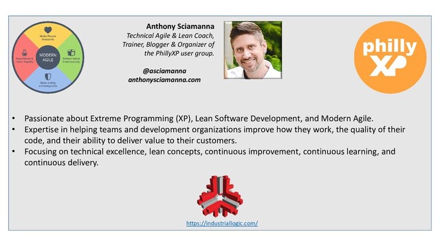• Passionate about Extreme Programming (XP), Lean Software Development, and Modern Agile.
• Expertise in helping teams and development organizations improve how they work, the quality of their
code, and their ability to deliver value to their customers.
• Focusing on technical excellence, lean concepts, continuous improvement, continuous learning, and
continuous delivery.
Anthony Sciamanna
Technical Agile & Lean Coach,
Trainer, Blogger & Organizer of
the PhillyXP user group.
@asciamanna
anthonysciamanna.com
https://industriallogic.com/
