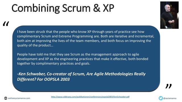 Combining Scrum & XP
I have been struck that the people who know XP through years of practice see how
complimentary Scrum and Extreme Programming are. Both are iterative and incremental,
both aim at improving the lives of the team members, and both focus on improving the
quality of the product…
People have told me that they see Scrum as the management approach to agile
development and XP as the engineering practices that make it effective, both bonded
together by complimentary practices and goals.
-Ken Schwaber, Co-creator of Scrum, Are Agile Methodologies Really
Different? For OOPSLA 2003
”
“
http://www.coldewey.com/publikationen/conferences/oopsla2003/KenSchwaber.pdf
@asciamanna
anthonysciamanna.com
