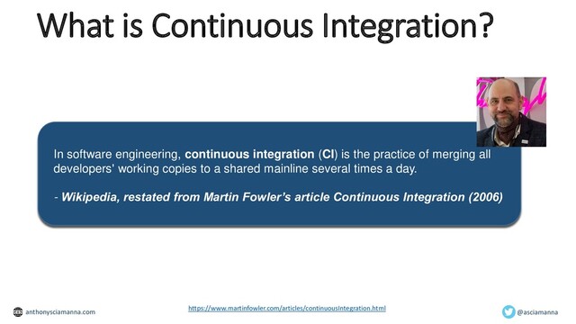 What is Continuous Integration?
In software engineering, continuous integration (CI) is the practice of merging all
developers' working copies to a shared mainline several times a day.
- Wikipedia, restated from Martin Fowler’s article Continuous Integration (2006)
https://www.martinfowler.com/articles/continuousIntegration.html
@asciamanna
anthonysciamanna.com
