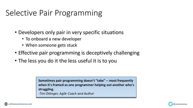 Selective Pair Programming
• Developers only pair in very specific situations
• To onboard a new developer
• When someone gets stuck
• Effective pair programming is deceptively challenging
• The less you do it the less useful it is to you
Sometimes pair programming doesn't "take" -- most frequently
when it's framed as one programmer helping out another who's
struggling.
-Tim Ottinger, Agile Coach and Author
@asciamanna
anthonysciamanna.com

