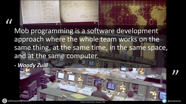 “
”
Mission Control Center, Houston, 1965
Mob programming is a software development
approach where the whole team works on the
same thing, at the same time, in the same space,
and at the same computer.
- Woody Zuill
@asciamanna
anthonysciamanna.com
