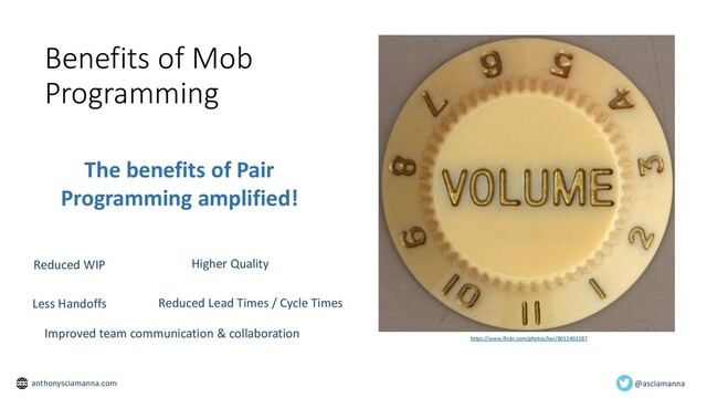 Benefits of Mob
Programming
https://www.flickr.com/photos/lwr/8011402187
The benefits of Pair
Programming amplified!
Reduced WIP Higher Quality
Less Handoffs Reduced Lead Times / Cycle Times
Improved team communication & collaboration
@asciamanna
anthonysciamanna.com
