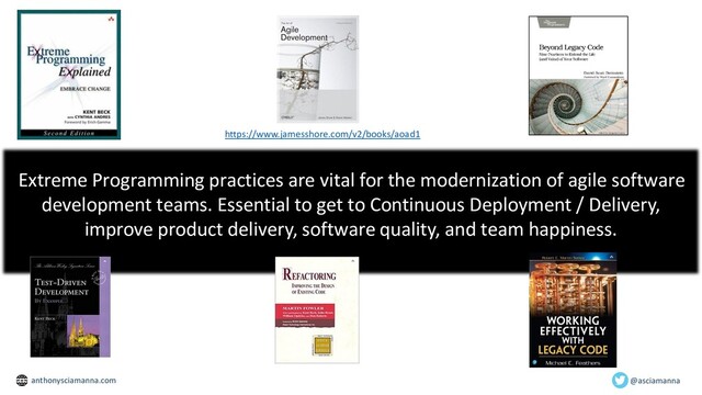 https://www.jamesshore.com/v2/books/aoad1
Extreme Programming practices are vital for the modernization of agile software
development teams. Essential to get to Continuous Deployment / Delivery,
improve product delivery, software quality, and team happiness.
@asciamanna
anthonysciamanna.com
