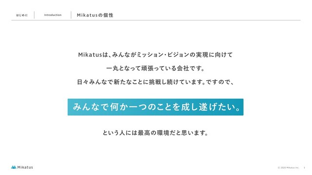 ΈΜͳͰԿ͔Ұͭͷ͜ͱΛ੒͠਱͍͛ͨɻ
ͱ͍͏ਓʹ͸࠷ߴͷ؀ڥͩͱࢥ͍·͢ɻ
Mikatus͸ɺ
ΈΜͳ͕ϛογϣϯ
ɾ
Ϗδϣϯͷ࣮ݱʹ޲͚ͯ
Ұؙͱͳͬͯؤு͍ͬͯΔձࣾͰ͢ɻ
೔ʑΈΜͳͰ৽ͨͳ͜ͱʹ௅ઓ͠ଓ͚͍ͯ·͢ɻ
Ͱ͢ͷͰɺ
͸͡Ίʹ Introduction M i ka t u sͷ ݸ ੑ
⡋2020 Mikatus Inc. 1
