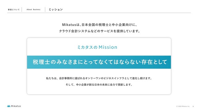 ϛογϣϯ
.JLBUVT͸ɺ
೔ຊશࠃͷ੫ཧ࢜ͱதখاۀ޲͚ʹɺ
Ϋϥ΢υձܭγεςϜͳͲͷαʔϏεΛఏڙ͍ͯ͠·͢ɻ
ࣄ ۀʹͭ ͍ͯ About Business
ࢲͨͪ͸ɺձܭࣄ຿ॴʹબ͹ΕΔΦϯϦʔϫϯͷϏδωεΠϯϑϥͱͯ͠ਐԽ͠ଓ͚·͢ɻ
ͦͯ͠ɺதখاۀ͕૑Δ೔ຊͷະདྷʹશྗͰߩݙ͠·͢ɻ
੫ཧ࢜ͷΈͳ͞·ʹͱͬͯͳͯ͘͸ͳΒͳ͍ଘࡏͱͯ͠
ϛΧλεͷ Mission
8
⡋2020 Mikatus Inc.

