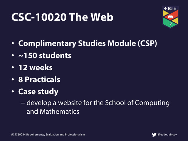 • Complimentary Studies Module (CSP)
• ~150 students
• 12 weeks
• 8 Practicals
• Case study
– develop a website for the School of Computing
and Mathematics
#CSC10034 Requirements, Evaluation and Professionalism @eddequincey
CSC-10020 The Web
