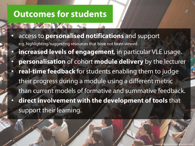 Outcomes for students
Students in lecture hall ©Jirka Matousek via Flickr
• access to personalised notifications and support
e.g. highlighting/suggesting resources that have not been viewed.
• increased levels of engagement, in particular VLE usage.
• personalisation of cohort module delivery by the lecturer
• real-time feedback for students enabling them to judge
their progress during a module using a different metric
than current models of formative and summative feedback.
• direct involvement with the development of tools that
support their learning.
