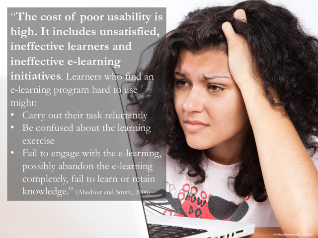 “The cost of poor usability is
high. It includes unsatisfied,
ineffective learners and
ineffective e-learning
initiatives. Learners who find an
e-learning program hard to use
might:
• Carry out their task reluctantly
• Be confused about the learning
exercise
• Fail to engage with the e-learning,
possibly abandon the e-learning
completely, fail to learn or retain
knowledge.” (Abedour and Smith, 2006)
©CollegeDegrees360 via Flickr
