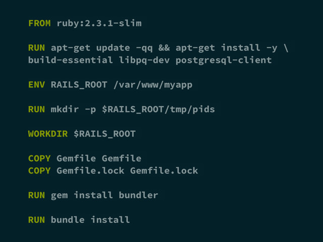 FROM ruby:2.3.1-slim
RUN apt-get update -qq && apt-get install -y \
build-essential libpq-dev postgresql-client
ENV RAILS_ROOT /var/www/myapp
RUN mkdir -p $RAILS_ROOT/tmp/pids
WORKDIR $RAILS_ROOT
COPY Gemfile Gemfile
COPY Gemfile.lock Gemfile.lock
RUN gem install bundler
RUN bundle install
