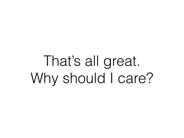 That’s all great.
Why should I care?
