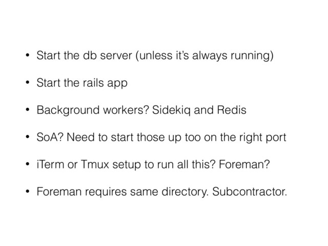 • Start the db server (unless it’s always running)
• Start the rails app
• Background workers? Sidekiq and Redis
• SoA? Need to start those up too on the right port
• iTerm or Tmux setup to run all this? Foreman?
• Foreman requires same directory. Subcontractor.
