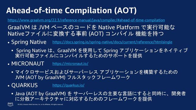 © 2022, Amazon Web Services, Inc. or its affiliates. All rights reserved.
Ahead-of-time Compilation (AOT)
GraalVM は JVM ベースのコードを Native Platform で実行可能な
Nativeファイルに変換する事前 (AOT) コンパイル 機能を持つ
• Spring Native
§ Spring Native は、GraalVM を使用して Spring アプリケーションをネイティブ
実行可能ファイルにコンパイルするためのサポートを提供
• MICRONAUT
§ マイクロサービスおよびサーバーレス アプリケーションを構築するための
JVM (AOT by GraalVM) フルスタックフレームワーク
• QUARKUS
§ Java (AOT by GraalVM) を サーバーレスの主要な言語にすると同時に、開発者
に分散アーキテクチャに対応するためのフレームワークを提供
https://www.graalvm.org/22.3/reference-manual/java/compiler/#ahead-of-time-compilation
https://docs.spring.io/spring-native/docs/current/reference/htmlsingle
https://micronaut.io/
https://quarkus.io/
