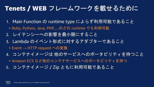 © 2022, Amazon Web Services, Inc. or its affiliates. All rights reserved.
Tenets / WEB フレームワークを載せるために
1. Main Function の runtime type によらず利用可能であること
§ Ruby, Python, Java, PHP,…のどの runtime でも利用可能
2. レイテンシーへの影響を最小限にすること
3. Lambda のイベント形式に対するアダプターであること
§ Event → HTTP request への変換
4. コンテナイメージは 他のサービスへのポータビリティを持つこと
§ Amazon ECS など他のコンテナサービスへのポータビリティを持つ
5. コンテナイメージ / Zip ともに利用可能であること

