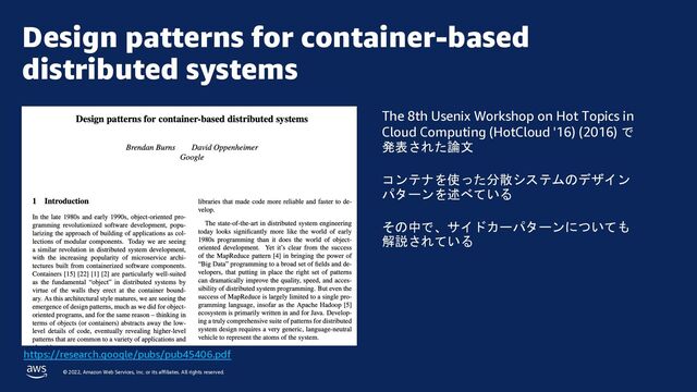 © 2022, Amazon Web Services, Inc. or its affiliates. All rights reserved.
Design patterns for container-based
distributed systems
https://research.google/pubs/pub45406.pdf
The 8th Usenix Workshop on Hot Topics in
Cloud Computing (HotCloud '16) (2016) で
発表された論文
コンテナを使った分散システムのデザイン
パターンを述べている
その中で、サイドカーパターンについても
解説されている
