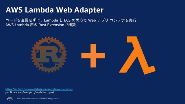 © 2022, Amazon Web Services, Inc. or its affiliates. All rights reserved.
AWS Lambda Web Adapter
https://github.com/awslabs/aws-lambda-web-adapter
public.ecr.aws/awsguru/lambda-http-ric
コードを変更せずに、Lambda と ECS の両方で Web アプリ コンテナを実行
AWS Lambda 用の Rust Extensionで構築
