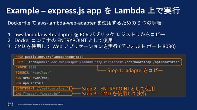 © 2022, Amazon Web Services, Inc. or its affiliates. All rights reserved.
Example – express.js app を Lambda 上で実行
Dockerfile で aws-lambda-web-adapter を使用するための 3 つの手順:
1. aws-lambda-web-adapter を ECR パブリック レジストリからコピー
2. Docker コンテナの ENTRYPOINT として使用
3. CMD を使用して Web アプリケーションを実行 (デフォルト ポート 8080)
Step 1: adapterをコピー
Step 2: ENTRYPOINTとして使用
Step 3: CMD を使用して実行
