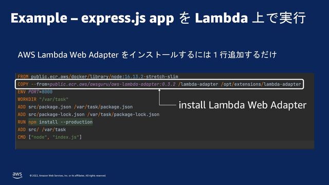 © 2022, Amazon Web Services, Inc. or its affiliates. All rights reserved.
Example – express.js app を Lambda 上で実行
AWS Lambda Web Adapter をインストールするには１行追加するだけ
install Lambda Web Adapter
