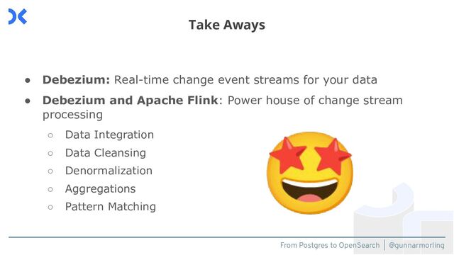 From Postgres to OpenSearch | @gunnarmorling
● Debezium: Real-time change event streams for your data
● Debezium and Apache Flink: Power house of change stream
processing
○ Data Integration
○ Data Cleansing
○ Denormalization
○ Aggregations
○ Pattern Matching
Take Aways
🤩
