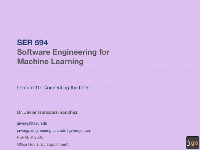 jgs
SER 594
Software Engineering for
Machine Learning
Lecture 10: Connecting the Dots
Dr. Javier Gonzalez-Sanchez
javiergs@asu.edu
javiergs.engineering.asu.edu | javiergs.com
PERALTA 230U
Office Hours: By appointment
