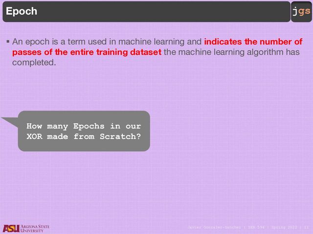 Javier Gonzalez-Sanchez | SER 594 | Spring 2022 | 11
jgs
Epoch
§ An epoch is a term used in machine learning and indicates the number of
passes of the entire training dataset the machine learning algorithm has
completed.
How many Epochs in our
XOR made from Scratch?
