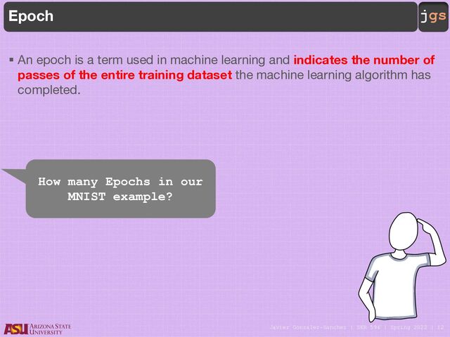Javier Gonzalez-Sanchez | SER 594 | Spring 2022 | 12
jgs
Epoch
§ An epoch is a term used in machine learning and indicates the number of
passes of the entire training dataset the machine learning algorithm has
completed.
How many Epochs in our
MNIST example?
