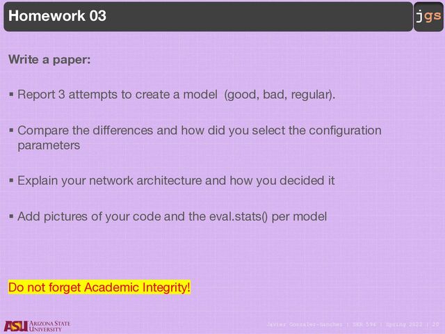 Javier Gonzalez-Sanchez | SER 594 | Spring 2022 | 20
jgs
Homework 03
Write a paper:
§ Report 3 attempts to create a model (good, bad, regular).
§ Compare the differences and how did you select the configuration
parameters
§ Explain your network architecture and how you decided it
§ Add pictures of your code and the eval.stats() per model
Do not forget Academic Integrity!
