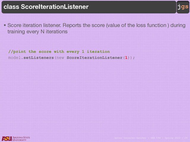 Javier Gonzalez-Sanchez | SER 594 | Spring 2022 | 26
jgs
class ScoreIterationListener
§ Score iteration listener. Reports the score (value of the loss function ) during
training every N iterations
//print the score with every 1 iteration
model.setListeners(new ScoreIterationListener(1));

