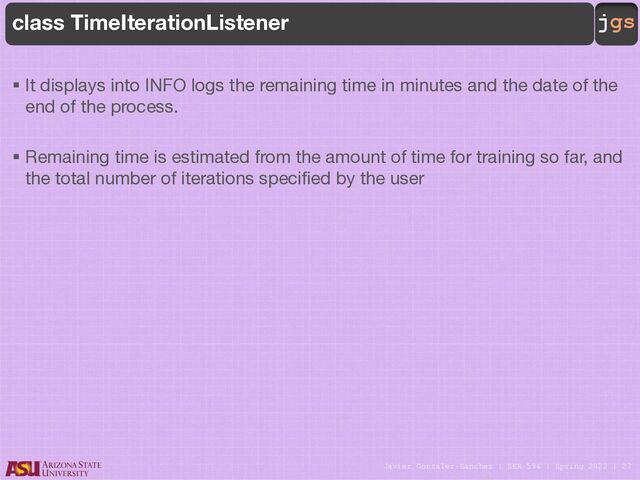 Javier Gonzalez-Sanchez | SER 594 | Spring 2022 | 27
jgs
class TimeIterationListener
§ It displays into INFO logs the remaining time in minutes and the date of the
end of the process.
§ Remaining time is estimated from the amount of time for training so far, and
the total number of iterations specified by the user
