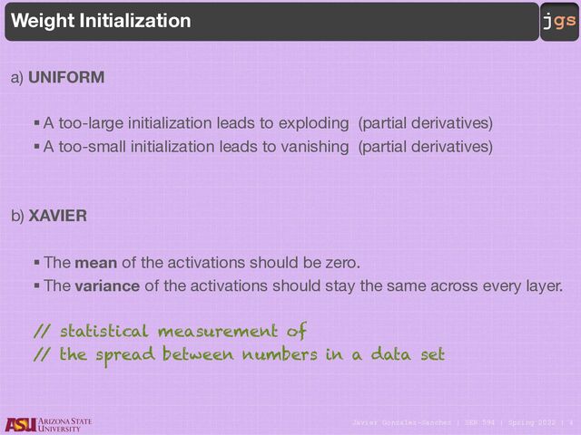 Javier Gonzalez-Sanchez | SER 594 | Spring 2022 | 4
jgs
Weight Initialization
a) UNIFORM
§ A too-large initialization leads to exploding (partial derivatives)
§ A too-small initialization leads to vanishing (partial derivatives)
b) XAVIER
§ The mean of the activations should be zero.
§ The variance of the activations should stay the same across every layer.
/
/ statistical measurement of
/
/ the spread between numbers in a data set
