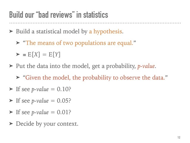 Build our “bad reviews” in statistics
➤ Build a statistical model by a hypothesis.
➤ “The means of two populations are equal.”
➤ ≡ E[X] = E[Y]
➤ Put the data into the model, get a probability, p-value.
➤ “Given the model, the probability to observe the data.”
➤ If see p-value = 0.10?
➤ If see p-value = 0.05?
➤ If see p-value = 0.01?
➤ Decide by your context.
12

