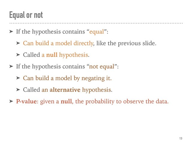 Equal or not
➤ If the hypothesis contains “equal”:
➤ Can build a model directly, like the previous slide.
➤ Called a null hypothesis.
➤ If the hypothesis contains “not equal”:
➤ Can build a model by negating it.
➤ Called an alternative hypothesis.
➤ P-value: given a null, the probability to observe the data.
13
