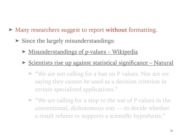 ➤ Many researchers suggest to report without formatting.
➤ Since the largely misunderstandings:
➤ Misunderstandings of p-values – Wikipedia
➤ Scientists rise up against statistical signiﬁcance – Natural
➤ “We are not calling for a ban on P values. Nor are we
saying they cannot be used as a decision criterion in
certain specialized applications.”
➤ “We are calling for a stop to the use of P values in the
conventional, dichotomous way — to decide whether
a result refutes or supports a scientiﬁc hypothesis.”
16
