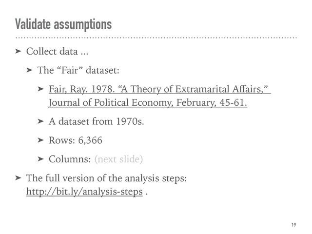 Validate assumptions
➤ Collect data ...
➤ The “Fair” dataset:
➤ Fair, Ray. 1978. “A Theory of Extramarital Aﬀairs,”  
Journal of Political Economy, February, 45-61.
➤ A dataset from 1970s.
➤ Rows: 6,366
➤ Columns: (next slide)
➤ The full version of the analysis steps:  
http://bit.ly/analysis-steps .
19
