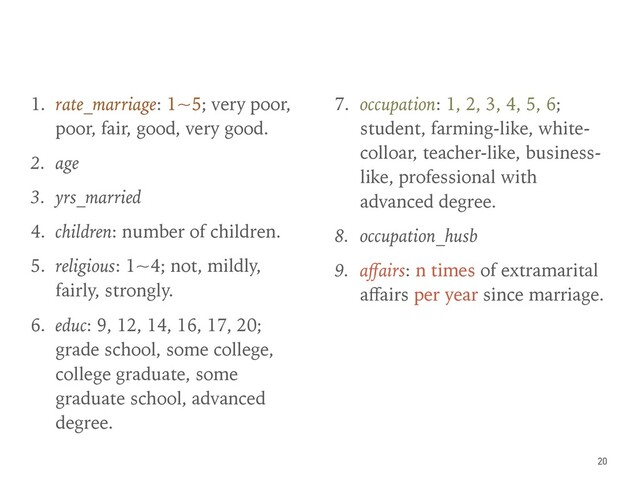 1. rate_marriage: 1~5; very poor,
poor, fair, good, very good.
2. age
3. yrs_married
4. children: number of children.
5. religious: 1~4; not, mildly,
fairly, strongly.
6. educ: 9, 12, 14, 16, 17, 20;
grade school, some college,
college graduate, some
graduate school, advanced
degree.
7. occupation: 1, 2, 3, 4, 5, 6;
student, farming-like, white-
colloar, teacher-like, business-
like, professional with
advanced degree.
8. occupation_husb
9. aﬀairs: n times of extramarital
aﬀairs per year since marriage.
20
