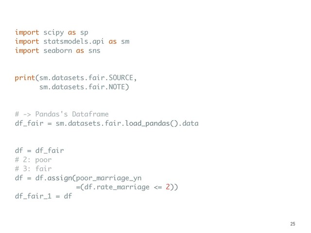 import scipy as sp
import statsmodels.api as sm
import seaborn as sns
print(sm.datasets.fair.SOURCE,
sm.datasets.fair.NOTE)
# -> Pandas's Dataframe
df_fair = sm.datasets.fair.load_pandas().data
df = df_fair
# 2: poor
# 3: fair
df = df.assign(poor_marriage_yn
=(df.rate_marriage <= 2))
df_fair_1 = df
25
